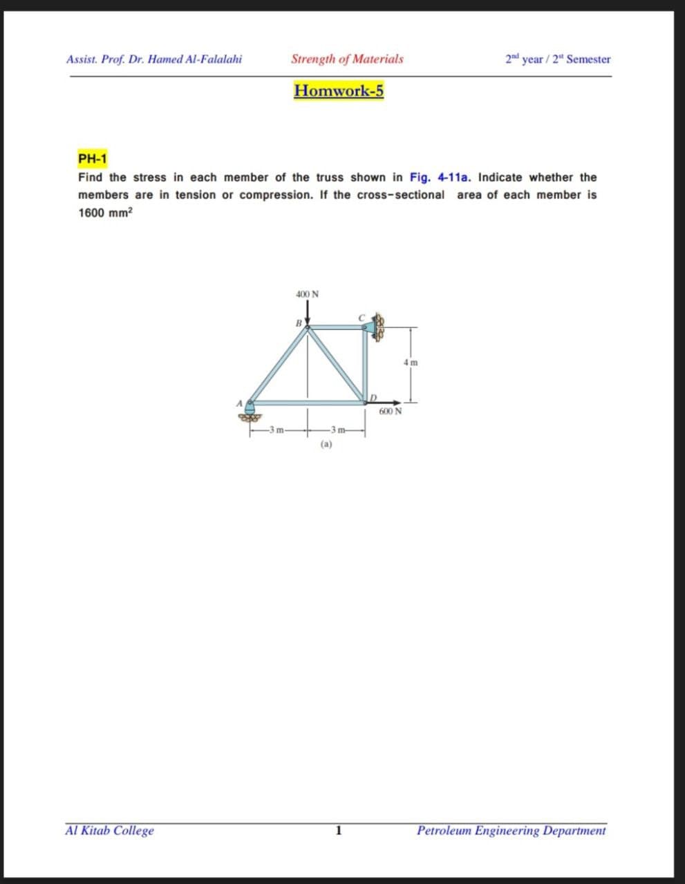 Assist. Prof. Dr. Hamed Al-Falalahi
Strength of Materials
2nd year / 2" Semester
Homwork-5
PH-1
Find the stress in each member of the truss shown in Fig. 4-11a. Indicate whether the
members are in tension or compression. If the cross-sectional area of each member is
1600 mm?
400 N
600 N
m-
-3 m-
(a)
Al Kitab College
Petroleum Engineering Department
1
