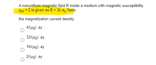 A nonuniform magnetic field B inside a medium with magnetic susceptibility
Xm = 2 is given as B = 3z ay Tesla
the magnetization current density
4/(H0) ay
32/(H0) ay
16/(H0) ay
2/(Ho) ay
