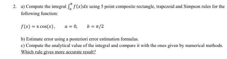 2. a) Compute the integral fa f(x) dx using 5 point composite rectangle, trapezoid and Simpson rules for the
following function:
f(x) = x cos(x), a = 0, b = π/2
b) Estimate error using a posteriori error estimation formulas.
c) Compute the analytical value of the integral and compare it with the ones given by numerical methods.
Which rule gives more accurate result?