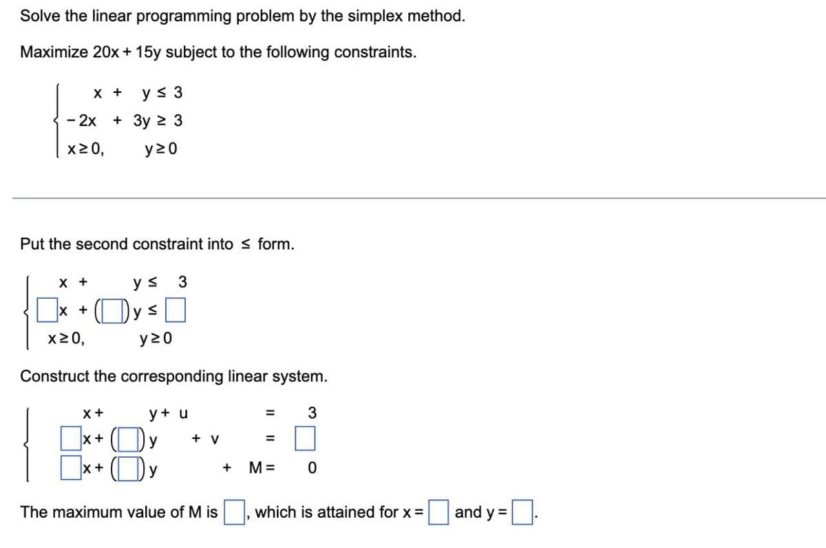 Solve the linear programming problem by the simplex method.
Maximize 20x + 15y subject to the following constraints.
X + y ≤ 3
- 2x + 3у ≥ 3
x≥0,
y20
Put the second constraint into form.
X +
X +
X +
y s
y ≤
X +
x≥0,
y≥0
Construct the corresponding linear system.
X+
3
y + u
y
y
+ V
The maximum value of Mis
+
=
=
M =
3
0
which is attained for x =
and y=