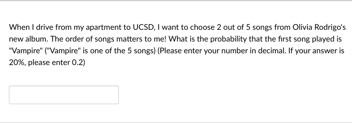 When I drive from my apartment to UCSD, I want to choose 2 out of 5 songs from Olivia Rodrigo's
new album. The order of songs matters to me! What is the probability that the first song played is
"Vampire" ("Vampire" is one of the 5 songs) (Please enter your number in decimal. If your answer is
20%, please enter 0.2)