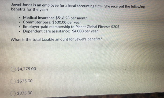 Jewel Jones is an employee for a local accounting firm. She received the following
benefits for the year:
.
Medical Insurance $516.23 per month
. Commuter pass: $630.00 per year
Employer-paid membership to Planet Global Fitness: $205
Dependent care assistance: $4,000 per year
.
.
What is the total taxable amount for Jewel's benefits?
$4.775.00
$575.00
$375.00