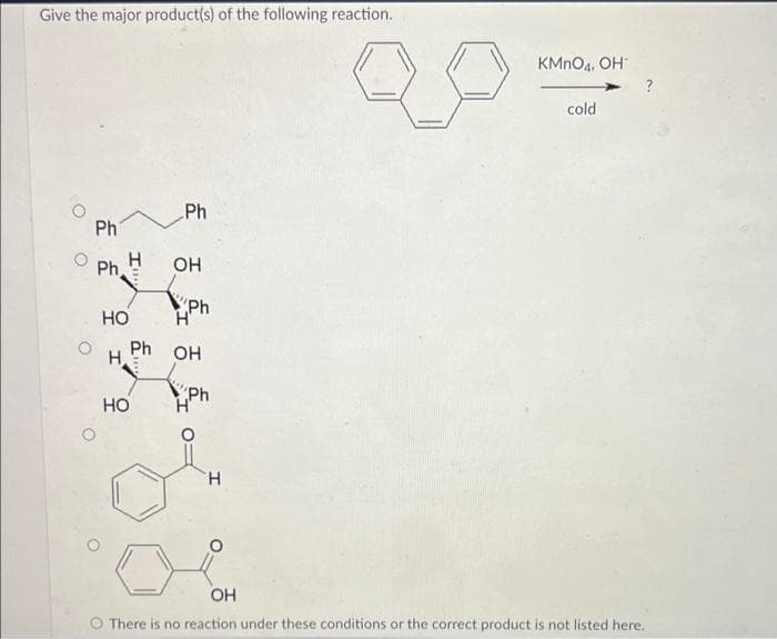 Give the major product(s) of the following reaction.
Ph
Ph
I
HO
H
HO
Ph
OH
ph
Н'
Ph OH
Ph
H
KMnO4, OH
cold
OH
There is no reaction under these conditions or the correct product is not listed here.