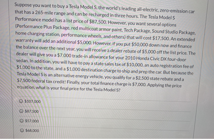 Suppose you want to buy a Tesla Model S, the world's leading all-electric, zero-emission car
that has a 265-mile range and can be recharged in three hours. The Tesla Model S
Performance model has a list price of $87,500. However, you want several options
(Performance Plus Package, red multicoat armor paint, Tech Package, Sound Studio Package,
home charging station, performance wheels, and others) that will cost $17,500. An extended
warranty will add an additional $5,000. However, if you put $50,000 down now and finance
the balance over the next year, you will receive a dealer rebate of $5,000 off the list price. The
dealer will give you a $7,000 trade-in allowance for your 2010 Honda Civic DX four-door
sedan. In addition, you will have to pay a state sales tax of $10,000, an auto registration fee of
$1,000 to the state, and a $1,000 destination charge to ship and prep the car. But because the
Tesla Model S is an alternative energy vehicle, you qualify for a $2,500 state rebate and a
$7,500 federal tax credit! Finally, your total finance charge is $7,000. Applying the price
equation, what is your final price for the Tesla Model S?
O $107,000
O $87.500
O $57,000
O $68,000
