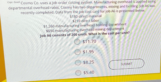 Copr. Goed Cosmo Co. uses a job order costing system. Manufacturing overhead is applied using
departmental overhead rates. Cosmo has two departments, mixing and bottling. Job A6 was
recently completed. Data from the job cost card for job A6 is presented below.
$180 direct material
$210 direct labor
$1.260 manufacturing overhead bottling department
$690 manufacturing overhead mixing department
Job A6 consists of 200 units. What is the cost per unit?
$11.70
$1.95
$8.25
$5.40
SUBMIT