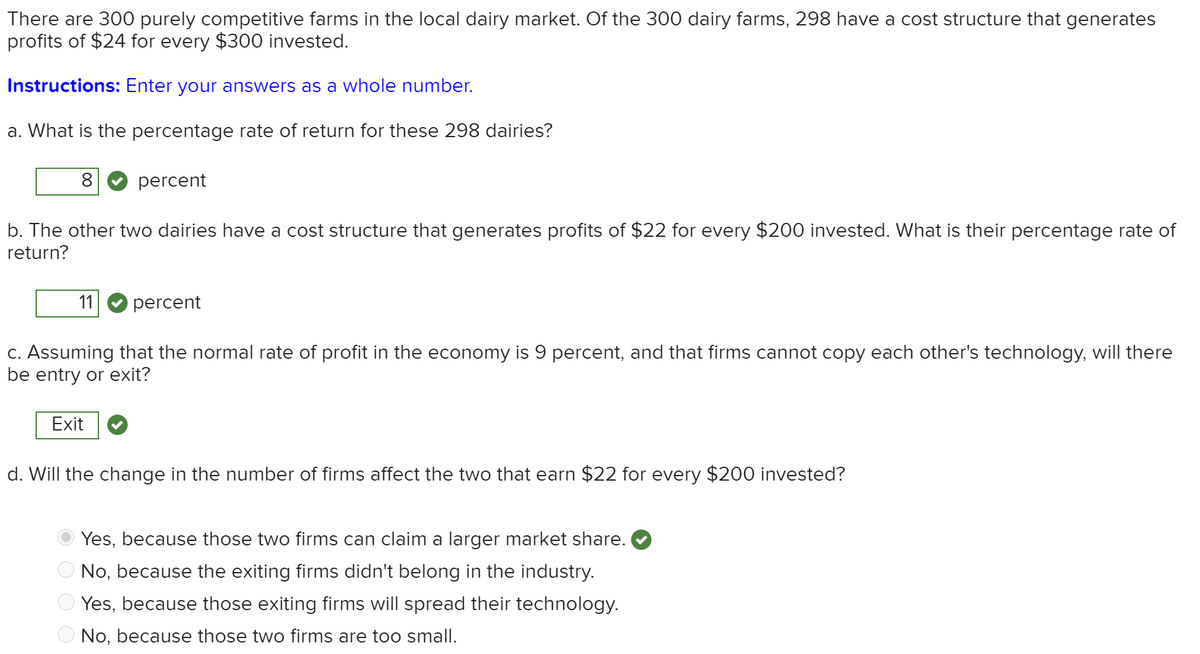There are 300 purely competitive farms in the local dairy market. Of the 300 dairy farms, 298 have a cost structure that generates
profits of $24 for every $300 invested.
Instructions: Enter your answers as a whole number.
a. What is the percentage rate of return for these 298 dairies?
8
percent
b. The other two dairies have a cost structure that generates profits of $22 for every $200 invested. What is their percentage rate of
return?
11
percent
C. Assuming that the normal rate of profit in the economy is 9 percent, and that firms cannot copy each other's technology, will there
be entry or exit?
Exit
d. Will the change in the number of firms affect the two that earn $22 for every $200 invested?
Yes, because those two firms can claim a larger market share.
O No, because the exiting firms didn't belong in the industry.
Yes, because those exiting firms will spread their technology.
No, because those two firms are too small.
