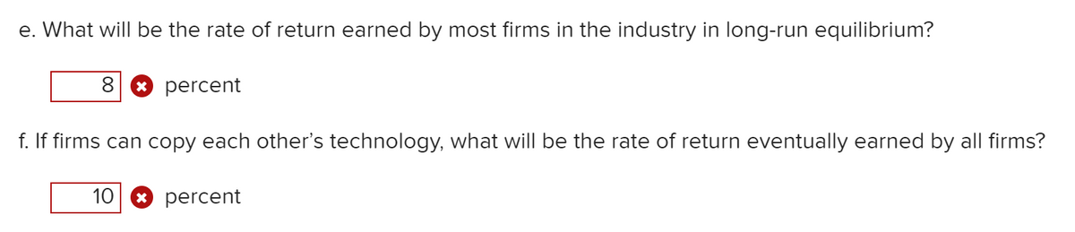e. What will be the rate of return earned by most firms in the industry in long-run equilibrium?
* percent
f. If firms can copy each other's technology, what will be the rate of return eventually earned by all firms?
10
* percent
