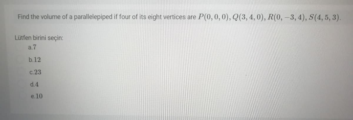 Find the volume of a parallelepiped if four of its eight vertices are P(0, 0, 0), Q(3, 4, 0), R(0,-3, 4), S(4, 5, 3).
Lütfen birini seçin:
a.7
b.12
c.23
d.4
e.10
