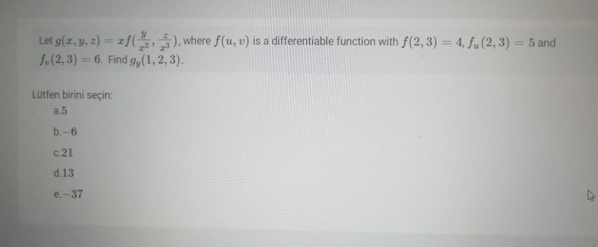 y
Let g(r, y, z) = xf(,), where f(u, v) is a differentiable function with f(2, 3) = 4, fu (2, 3) = 5 and
fo(2, 3) = 6. Find g,(1,2, 3).
%3D
%3D
Lütfen birini seçin:
a.5
b.-6
c.21
d.13
e.-37
