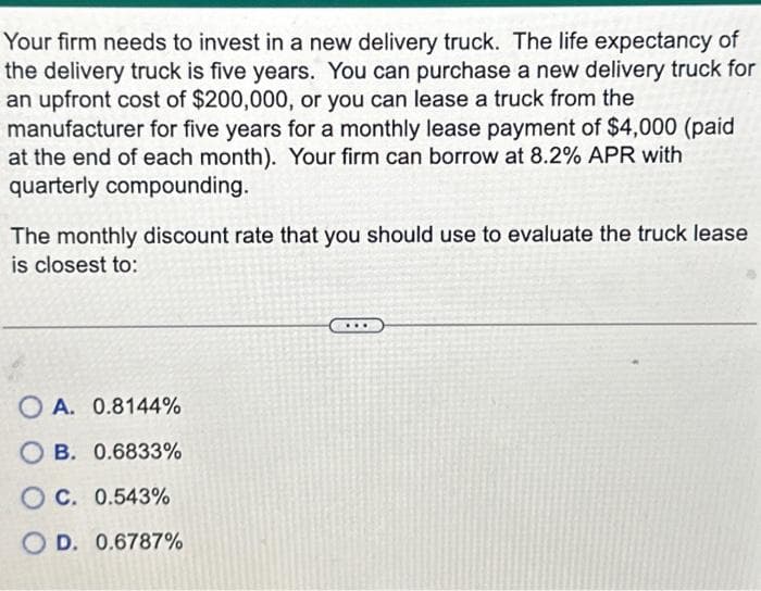 Your firm needs to invest in a new delivery truck. The life expectancy of
the delivery truck is five years. You can purchase a new delivery truck for
an upfront cost of $200,000, or you can lease a truck from the
manufacturer for five years for a monthly lease payment of $4,000 (paid
at the end of each month). Your firm can borrow at 8.2% APR with
quarterly compounding.
The monthly discount rate that you should use to evaluate the truck lease
is closest to:
OA. 0.8144%
OB. 0.6833%
OC. 0.543%
OD. 0.6787%