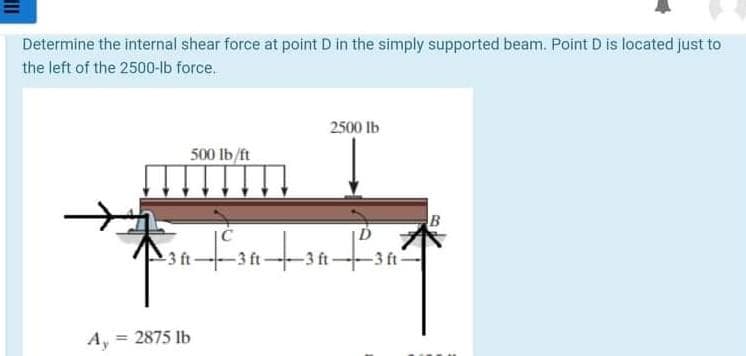 Determine the internal shear force at point D in the simply supported beam. Point D is located just to
the left of the 2500-lb force.
2500 Ib
500 lb/ft
B
-3 ft-
-3 ft-
-3 ft-
A, = 2875 lb
%3D
