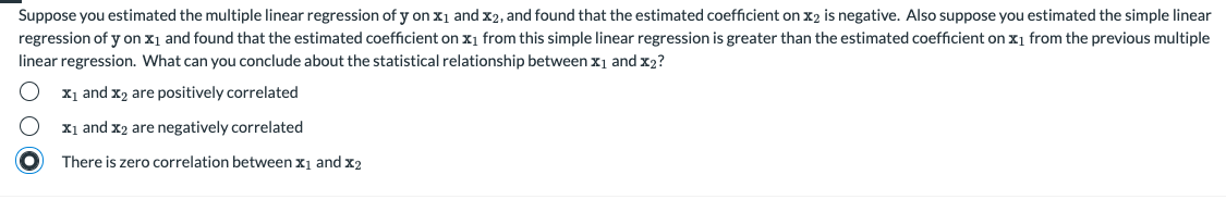 Suppose you estimated the multiple linear regression of y on x1 and x2, and found that the estimated coefficient on x2 is negative. Also suppose you estimated the simple linear
regression of y on x1 and found that the estimated coefficient on x1 from this simple linear regression is greater than the estimated coefficient on x1 from the previous multiple
linear regression. What can you conclude about the statistical relationship between x1 and x2?
X1 and x2 are positively correlated
X1 and x2 are negatively correlated
There is zero correlation between x1 and x2
