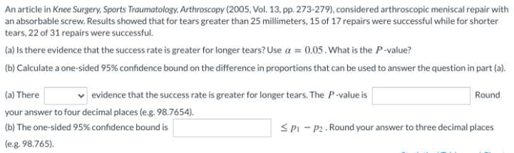 An article in Knee Surgery, Sports Traumatology, Arthroscopy (2005, Vol. 13, pp. 273-279), considered arthroscopic meniscal repair with
an absorbable screw. Results showed that for tears greater than 25 millimeters, 15 of 17 repairs were successful while for shorter
tears, 22 of 31 repairs were successful.
(a) Is there evidence that the success rate is greater for longer tears? Use a = 0.05.What is the P-value?
(b) Calculate a one-sided 95% confidence bound on the difference in proportions that can be used to answer the question in part (a).
(a) There
evidence that the success rate is greater for longer tears. The P-value is
Round
your answer to four decimal places (e.g. 98.7654).
(b) The one-sided 95% confidence bound is
SPi - P2. Round your answer to three decimal places
(e.g. 98.765).
