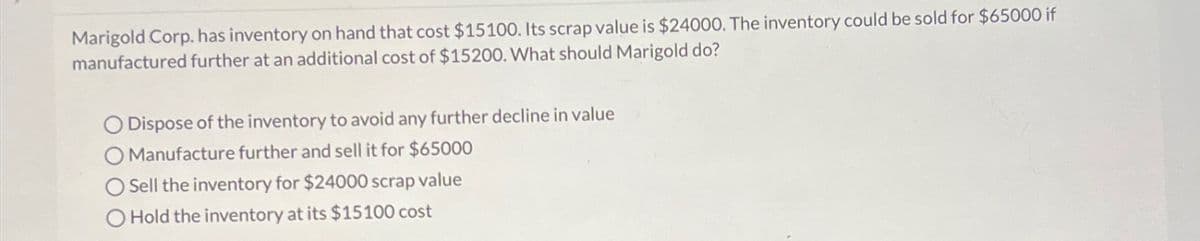 Marigold Corp. has inventory on hand that cost $15100. Its scrap value is $24000. The inventory could be sold for $65000 if
manufactured further at an additional cost of $15200. What should Marigold do?
O Dispose of the inventory to avoid any further decline in value
O Manufacture further and sell it for $65000
O Sell the inventory for $24000 scrap value
O Hold the inventory at its $15100 cost