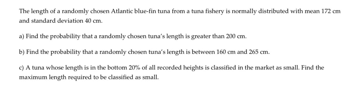 The length of a randomly chosen Atlantic blue-fin tuna from a tuna fishery is normally distributed with mean 172 cm
and standard deviation 40 cm.
a) Find the probability that a randomly chosen tuna's length is greater than 200 cm.
b) Find the probability that a randomly chosen tuna's length is between 160 cm and 265 cm.
c) A tuna whose length is in the bottom 20% of all recorded heights is classified in the market as small. Find the
maximum length required to be classified as small.