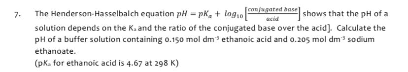 7.
equation pH =pKa + log10
shows that the pH of a
[conjugated base
The Henderson-Hasselbalch
acid
solution depends on the K₂ and the ratio of the conjugated base over the acid]. Calculate the
pH of a buffer solution containing 0.150 mol dm³ ethanoic acid and 0.205 mol dm³3 sodium
ethanoate.
(pka for ethanoic acid is 4.67 at 298 K)