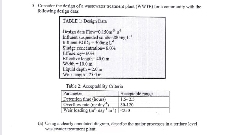 3. Consider the design of a wastewater treatment plant (WWTP) for a community with the
following design data:
TABLE 1: Design Data
Design data Flow-0.150m³. s-¹
Influent suspended solids=280mg L-¹
Influent BODs = 500mg L-¹
Sludge concentration=6.0%
Efficiency= 60%
Effective length= 40.0 m
Width 10.0 m
Liquid depth = 2.0 m
Weir length= 75.0 m
Table 2: Acceptability Criteria
Parameter
Detention time (hours)
Overflow rate (m- day
Weir loading (m³-day"¹ m²')
Acceptable range
1.5-2.5
80-120
<250
(a) Using a clearly annotated diagram, describe the major processes in a tertiary level
wastewater treatment plant.