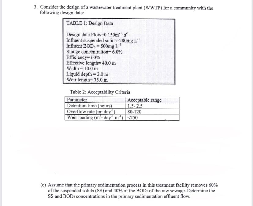 3. Consider the design of a wastewater treatment plant (WWTP) for a community with the
following design data:
TABLE 1: Design Data
Design data Flow-0.150m³. s-¹
Influent suspended solids-280mg L-¹
Influent BODs = 500mg L-¹
-1
Sludge concentration= 6.0%
Efficiency= 60%
Effective length= 40.0 m
Width = 10.0 m
Liquid depth = 2.0 m
Weir length= 75.0 m
Table 2: Acceptability Criteria
Parameter
Detention time (hours)
Overflow rate (m- day)
Weir loading (m³-day m¹')
Acceptable range
1.5-2.5
80-120
<250
(c) Assume that the primary sedimentation process in this treatment facility removes 60%
of the suspended solids (SS) and 40% of the BODs of the raw sewage. Determine the
SS and BOD5 concentrations in the primary sedimentation effluent flow.