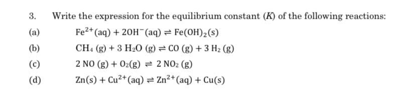 3.
(a)
(b)
(c)
(d)
Write the expression for the equilibrium constant (K) of the following reactions:
Fe2+ (aq) + 2OH(aq) Fe(OH)₂ (s)
CH4 (g) + 3 H2O (g) = CO (g) + 3 H₂ (g)
2 NO(g) + O₂(g) = 2 NO₂ (g)
2+
Zn(s) + Cu²+ (aq) = Zn²+ (aq) + Cu(s)