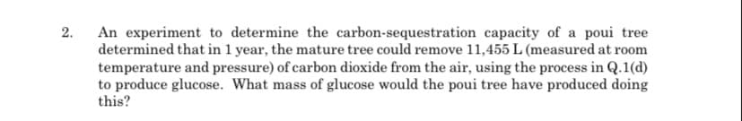 2.
An experiment to determine the carbon-sequestration capacity of a poui tree
determined that in 1 year, the mature tree could remove 11,455 L (measured at room
temperature and pressure) of carbon dioxide from the air, using the process in Q.1(d)
to produce glucose. What mass of glucose would the poui tree have produced doing
this?
