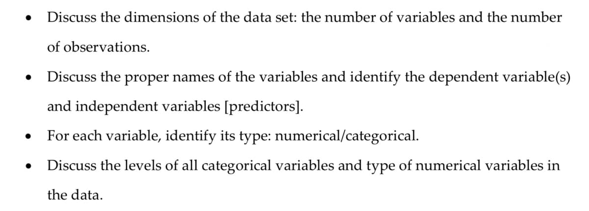 ●
Discuss the dimensions of the data set: the number of variables and the number
of observations.
Discuss the proper names of the variables and identify the dependent variable(s)
and independent variables [predictors].
For each variable, identify its type: numerical/categorical.
Discuss the levels of all categorical variables and type of numerical variables in
the data.