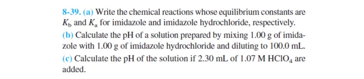 8-39. (a) Write the chemical reactions whose equilibrium constants are
K and K for imidazole and imidazole hydrochloride, respectively.
(b) Calculate the pH of a solution prepared by mixing 1.00 g of imida-
zole with 1.00 g of imidazole hydrochloride and diluting to 100.0 mL.
(c) Calculate the pH of the solution if 2.30 mL of 1.07 M HC1O4 are
added.