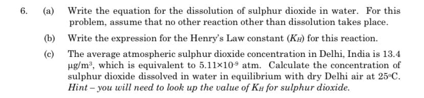 6.
@
(b)
(c)
Write the equation for the dissolution of sulphur dioxide in water. For this
problem, assume that no other reaction other than dissolution takes place.
Write the expression for the Henry's Law constant (KH) for this reaction.
The average atmospheric sulphur dioxide concentration in Delhi, India is 13.4
µg/m³, which is equivalent to 5.11×10-9 atm. Calculate the concentration of
sulphur dioxide dissolved in water in equilibrium with dry Delhi air at 25°C.
Hint - you will need to look up the value of KH for sulphur dioxide.