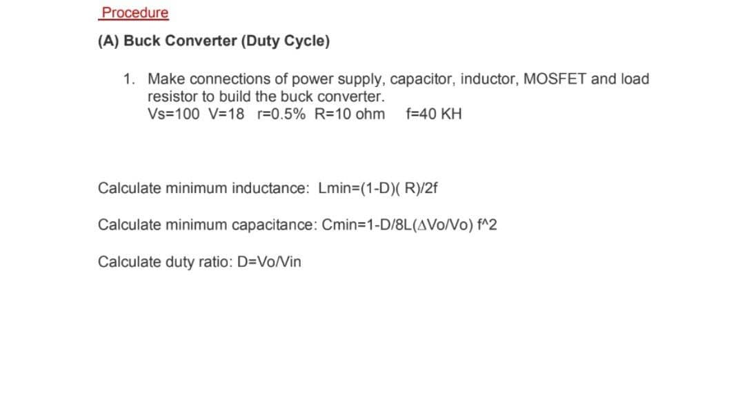 Procedure
(A) Buck Converter (Duty Cycle)
1. Make connections of power supply, capacitor, inductor, MOSFET and load
resistor to build the buck converter.
Vs=100 V=18 r=0.5% R=10 ohm
f=40 KH
Calculate minimum inductance: Lmin=(1-D)( R)/2f
Calculate minimum capacitance: Cmin=1-D/8L(AVo/No) f^2
Calculate duty ratio: D=Vo/Vin
