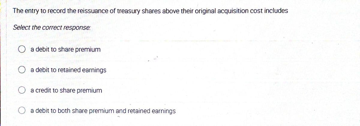 The entry to record the reissuance of treasury shares above their original acquisition cost includes
Select the correct response:
a debit to share premium
O a debit to retained earnings
a credit to share premium
a debit to both share premium and retained earnings
