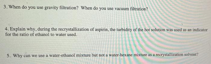 3. When do you use gravity filtration? When do you use vacuum filtration?
4. Explain why, during the recrystallization of aspirin, the turbidity of the hot solution was used as an indicator
for the ratio of ethanol to water used.
5. Why can we use a water-ethanol mixture but not a water-hexane mixture as a recrystallization solvent?
