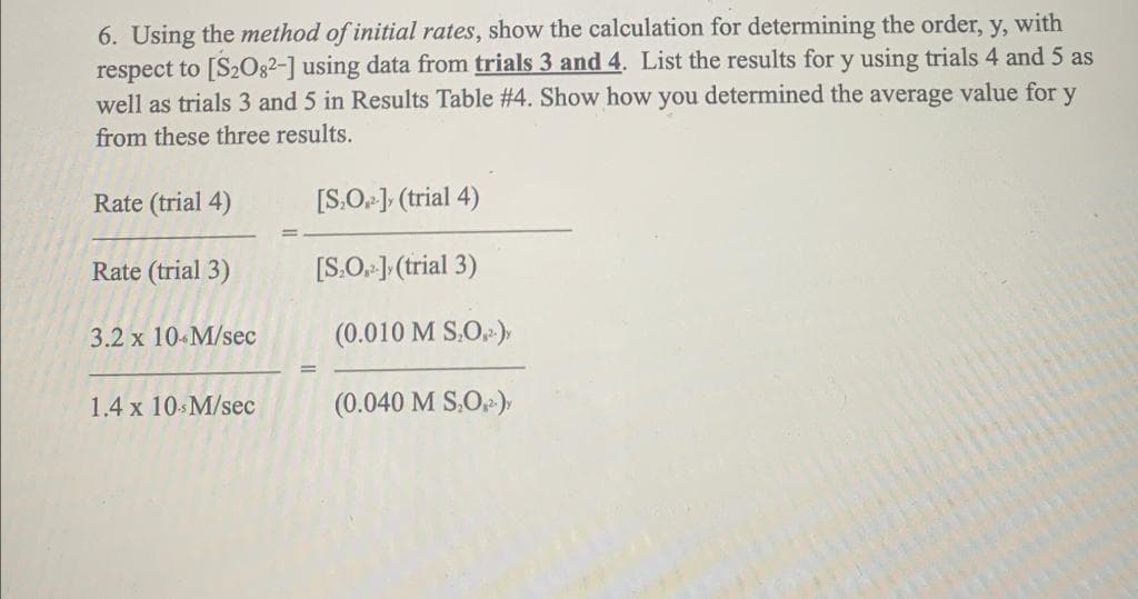 6. Using the method of initial rates, show the calculation for determining the order, y, with
respect to [S20g2-] using data from trials 3 and 4. List the results for y using trials 4 and 5 as
well as trials 3 and 5 in Results Table #4. Show how you determined the average value for y
from these three results.
Rate (trial 4)
[S.O J, (trial 4)
Rate (trial 3)
[S.O. 1 (trial 3)
3.2 x 10 M/sec
(0.010 M S.O)
1.4 x 10 M/sec
(0.040 M S.O),
