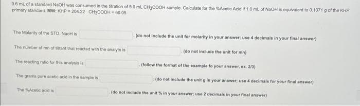9.6 ml. of a standard NaOH was consumed in the titration of 5.0 mL CH3COOH sample. Calculate for the %Acetic Acid if 1.0 ml of NaOH is equivalent to 0.1071 g of the KHP
primary standard. MW: KHP - 204.22 CH3COOH - 60.05
The Molarity of the STD. NaoH is
(do not include the unit for molarity in your answer, use 4 decimals in your final answer)
The number of mn of titrant that reacted with the analyte is
(do not include the unit for mn)
The reacting ratio for this analysis is
(follow the format of the example fo your answer, ex. 2/3)
The grams pure acetic acid in the sample is
(do not include the unit g in your answer; use 4 decimals for your final answer)
The SAcetic acid is
(do not include the unit % in your answer; use 2 decimals in your final answer)
