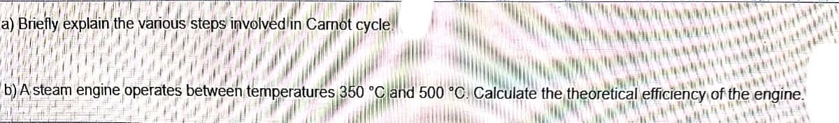 a) Briefly explain the various steps involved in Carnot cycle.
b) A steam engine operates between temperatures 350 °C and 500 °C. Calculate the theoretical efficiency of the engine.
