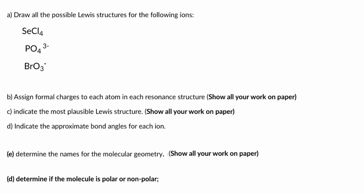 a) Draw all the possible Lewis structures for the following ions:
SeCl4
PO43-
BrO3
b) Assign formal charges to each atom in each resonance structure (Show all your work on paper)
c) indicate the most plausible Lewis structure. (Show all your work on paper)
d) Indicate the approximate bond angles for each ion.
(e) determine the names for the molecular geometry. (Show all your work on paper)
(d) determine if the molecule is polar or non-polar;