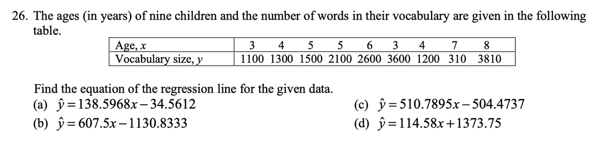 26. The ages (in years) of nine children and the number of words in their vocabulary are given in the following
table.
Age, x
Vocabulary size, y
3 4 5 5 6 3 4 7 8
1100 1300 1500 2100 2600 3600 1200 310 3810
Find the equation of the regression line for the given data.
(a) = 138.5968x-34.5612
(b)
= 607.5x-1130.8333
(c) y 510.7895x -504.4737
(d)
=114.58x+1373.75