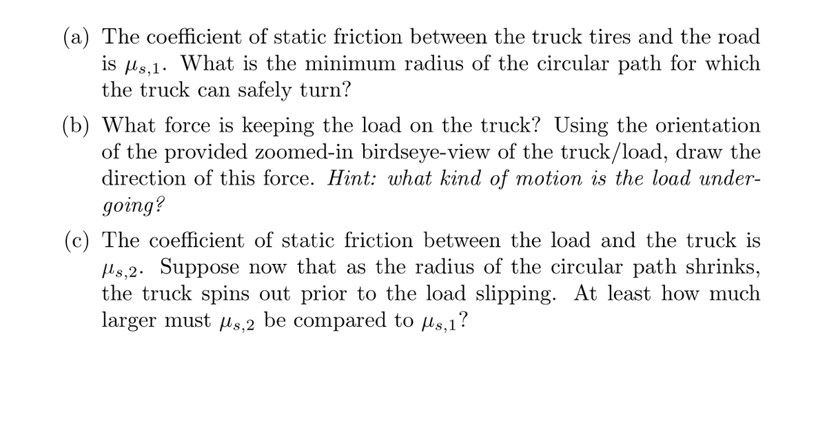 (a) The coefficient of static friction between the truck tires and the road
is μs,1. What is the minimum radius of the circular path for which
the truck can safely turn?
(b) What force is keeping the load on the truck? Using the orientation
of the provided zoomed-in birdseye-view of the truck/load, draw the
direction of this force. Hint: what kind of motion is the load under-
going?
(c) The coefficient of static friction between the load and the truck is
s,2. Suppose now that as the radius of the circular path shrinks,
the truck spins out prior to the load slipping. At least how much
larger must μs,2 be compared to us,1?