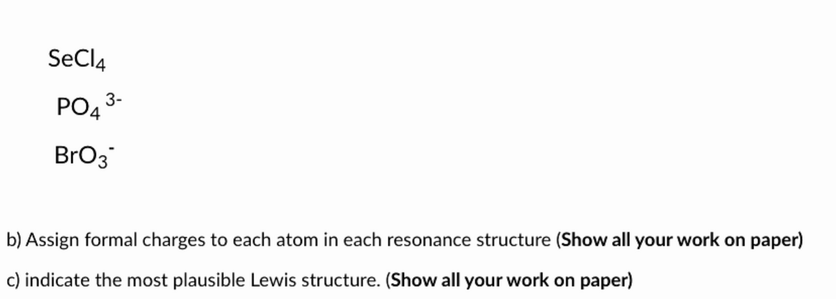 SeCl4
PO4³-
BrO3
b) Assign formal charges to each atom in each resonance structure (Show all your work on paper)
c) indicate the most plausible Lewis structure. (Show all your work on paper)