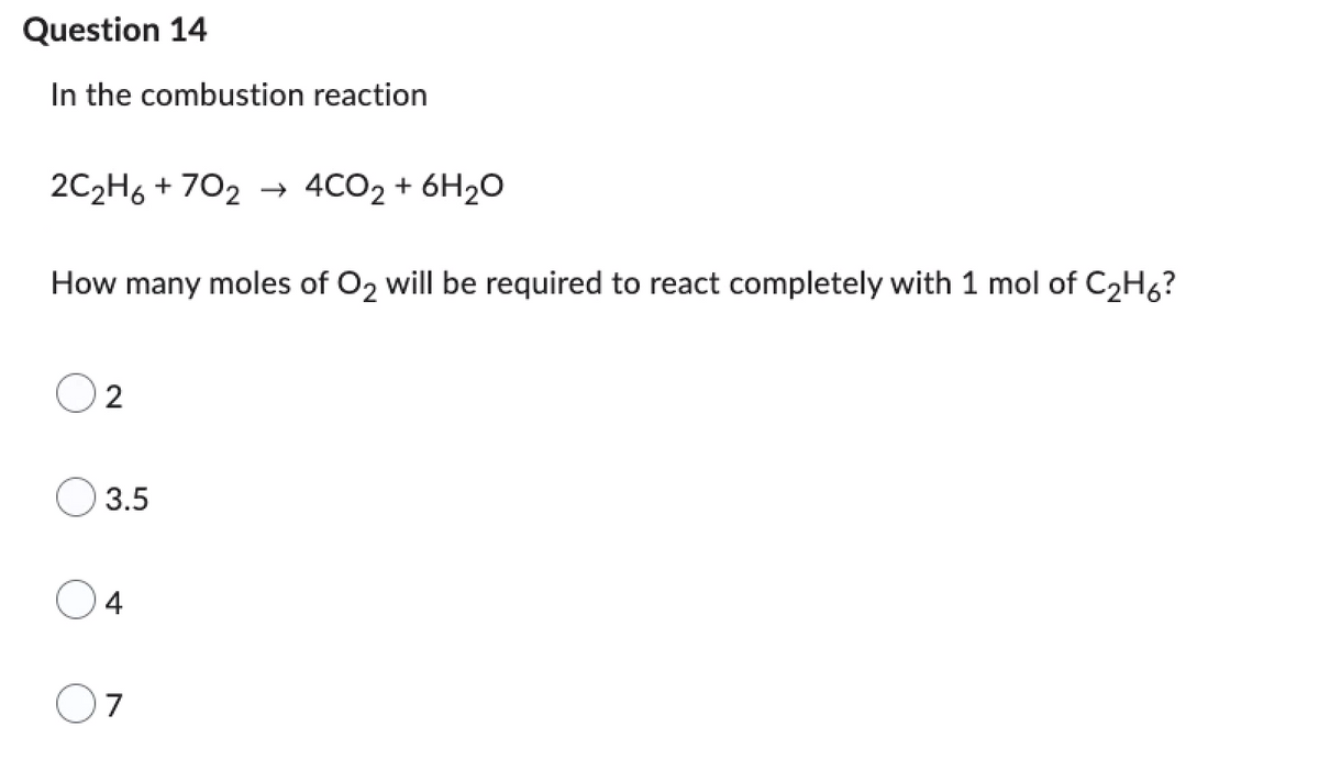 Question 14
In the combustion reaction
2C₂H6+702 → 4CO₂ + 6H₂O
How many moles of O2 will be required to react completely with 1 mol of C₂H6?
2
3.5
4
7