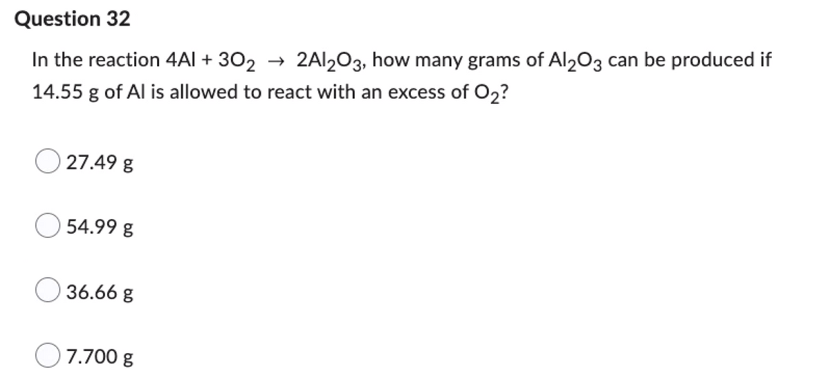 Question 32
In the reaction 4Al +302 → 2Al2O3, how many grams of Al2O3 can be produced if
14.55 g of Al is allowed to react with an excess of O₂?
27.49 g
54.99 g
36.66 g
7.700 g