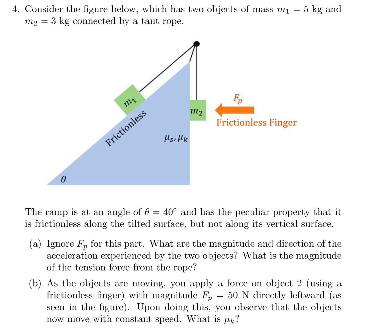 =
4. Consider the figure below, which has two objects of mass mi
3 kg connected by a taut rope.
m2
Fp
m2
Frictionless Finger
Ms, Mk
=
The ramp is at an angle of 0
40° and has the peculiar property that it
is frictionless along the tilted surface, but not along its vertical surface.
(a) Ignore Fp for this part. What are the magnitude and direction of the
acceleration experienced by the two objects? What is the magnitude
of the tension force from the rope?
(b) As the objects are moving, you apply a force on object 2 (using a
frictionless finger) with magnitude Fp 50 N directly leftward (as
seen in the figure). Upon doing this, you observe that the objects
now move with constant speed. What is ?
m₁
Frictionless
5 kg and