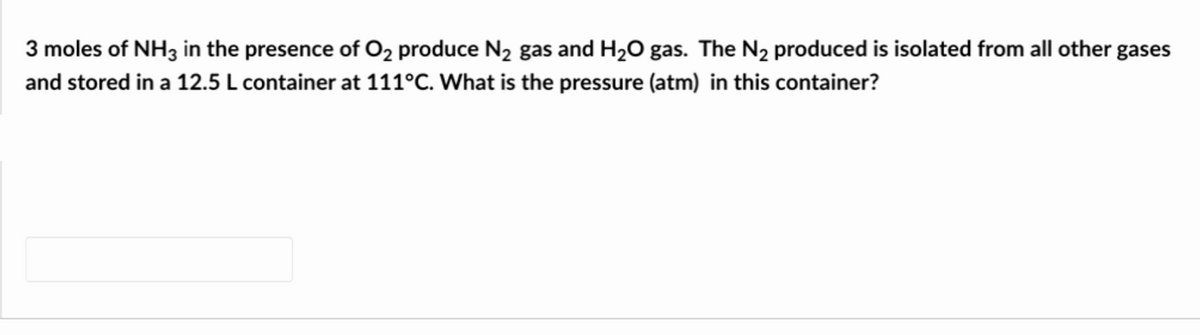 3 moles of NH3 in the presence of O₂ produce N₂ gas and H₂O gas. The N₂ produced is isolated from all other gases
and stored in a 12.5 L container at 111°C. What is the pressure (atm) in this container?