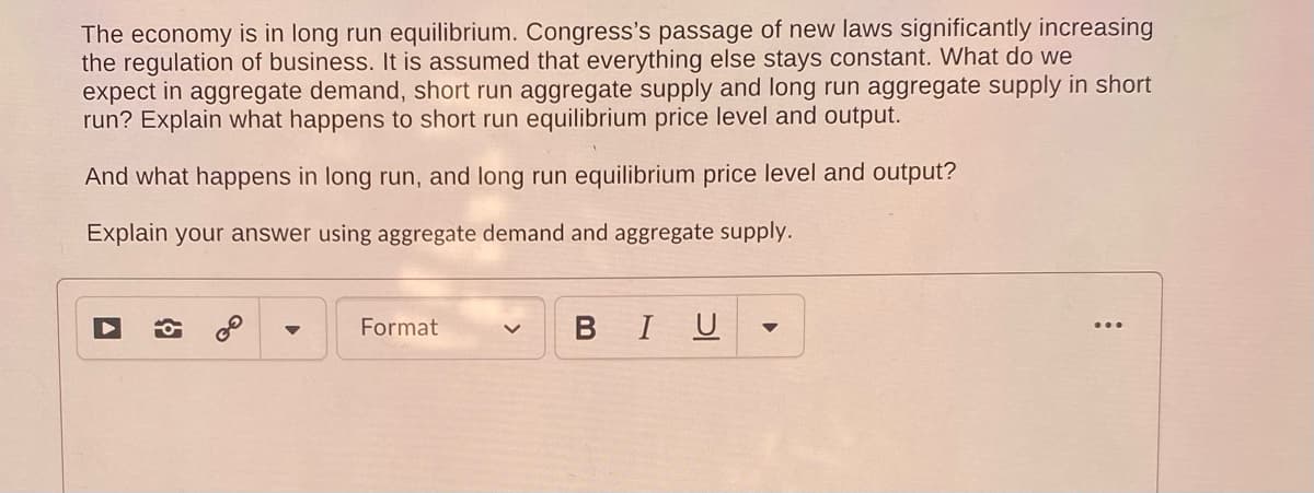 The economy is in long run equilibrium. Congress's passage of new laws significantly increasing
the regulation of business. It is assumed that everything else stays constant. What do we
expect in aggregate demand, short run aggregate supply and long run aggregate supply in short
run? Explain what happens to short run equilibrium price level and output.
And what happens in long run, and long run equilibrium price level and output?
Explain your answer using aggregate demand and aggregate supply.
Format
BIU
