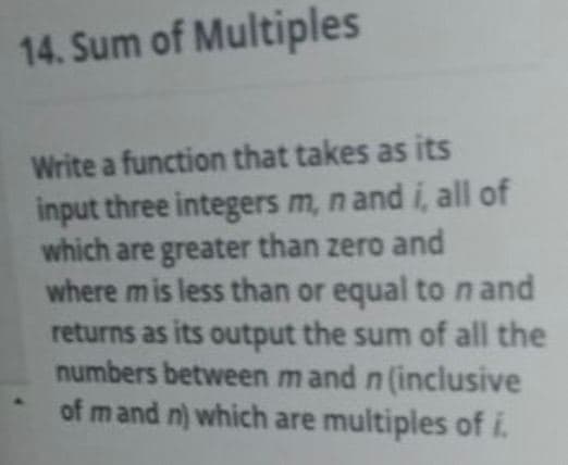 14. Sum of Multiples
Write a function that takes as its
input three integers m, n and i, all of
which are greater than zero and
where mis less than or equal to n and
returns as its output the sum of all the
numbers between mand n (inclusive
of mand n) which are multiples of i.
