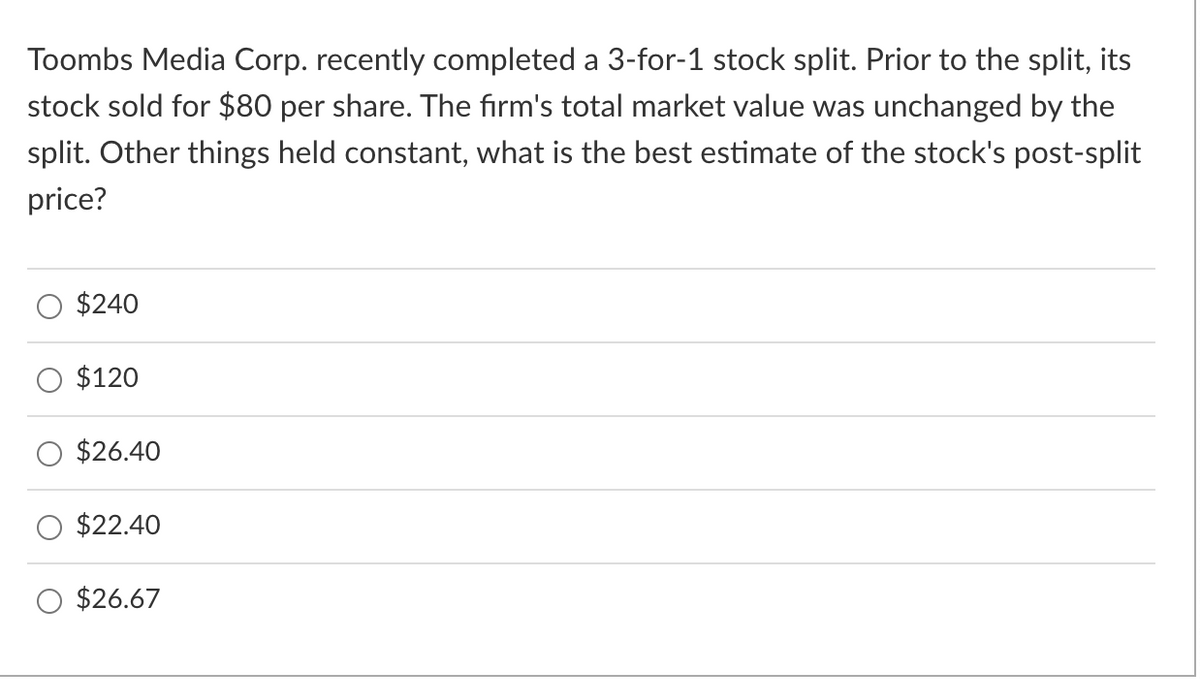 Toombs Media Corp. recently completed a 3-for-1 stock split. Prior to the split, its
stock sold for $80 per share. The firm's total market value was unchanged by the
split. Other things held constant, what is the best estimate of the stock's post-split
price?
$240
$120
$26.40
$22.40
$26.67
