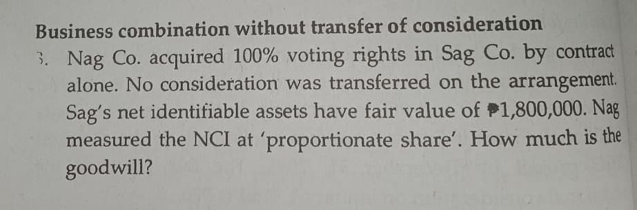 Business combination without transfer of consideration
3. Nag Co. acquired 100% voting rights in Sag Co. by contract
alone. No consideration was transferred on the arrangement.
Sag's net identifiable assets have fair value of P1,800,000. Nag
measured the NCI at 'proportionate share'. How much is the
goodwill?
