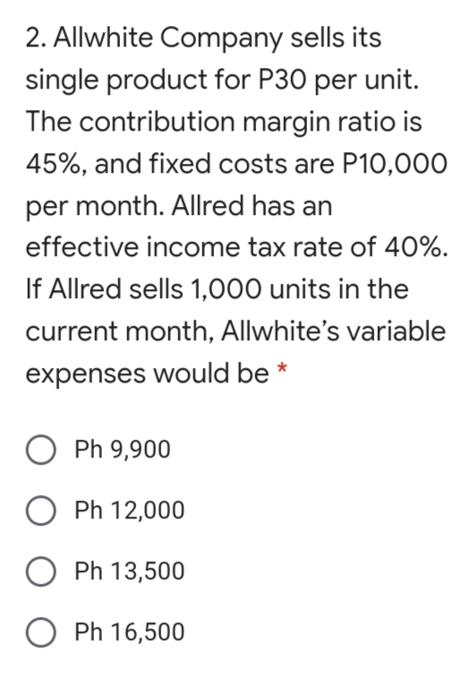 2. Allwhite Company sells its
single product for P30 per unit.
The contribution margin ratio is
45%, and fixed costs are P10,000
per month. Allred has an
effective income tax rate of 40%.
If Allred sells 1,000 units in the
current month, Allwhite's variable
expenses would be
O Ph 9,900
Ph 12,000
O Ph 13,500
O Ph 16,500
