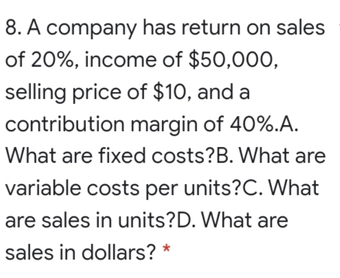 8. A company has return on sales
of 20%, income of $50,000,
selling price of $10, and a
contribution margin of 40%.A.
What are fixed costs?B. What are
variable costs per units?C. What
are sales in units?D. What are
sales in dollars? *
