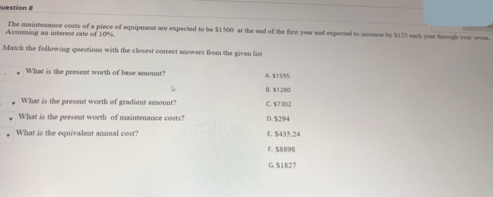 The maintenance costs of a piece of equipment are expected to be S1500 at the end of the first year and expected to increase by S125 each year through year seven.
Assuming an interest rate of 10%.
Match the following questions with the closest correct answers from the given list
What is the present worth of base amount?
A. $1595
B. $1280
What is the present worth of gradient amount?
C. $7302
What is the present worth of maintenance costs?
D. $294
, What is the equivalent annual cost?
E. S435.24
F. S8898
G. S1827
