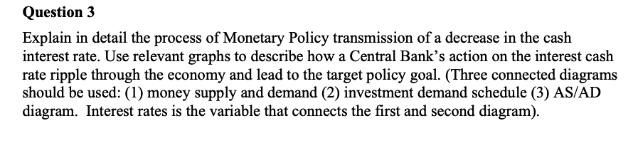 Explain in detail the process of Monetary Policy transmission of a decrease in the cash
interest rate. Use relevant graphs to describe how a Central Bank’s action on the interest cash
rate ripple through the economy and lead to the target policy goal. (Three connected diagrams
should be used: (1) money supply and demand (2) investment demand schedule (3) AS/AD
