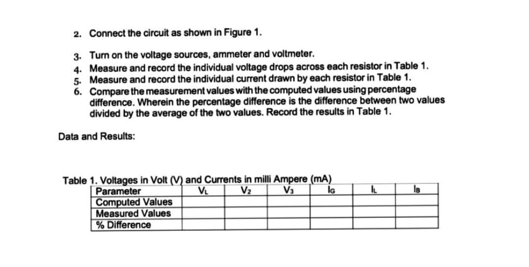 2. Connect the circuit as shown in Figure 1.
3. Turn on the voltage sources, ammeter and voltmeter.
4. Measure and record the individual voltage drops across each resistor in Table 1.
5. Measure and record the individual current drawn by each resistor in Table 1.
6. Compare the measurement values with the computed values using percentage
difference. Wherein the percentage difference is the difference between two values
divided by the average of the two values. Record the results in Table 1.
Data and Results:
Table 1. Voltages in Volt (V) and Currents in milli Ampere (mA)
V₁
V₂
V₁
Parameter
IG
Computed Values
Measured Values
% Difference
IL
IB